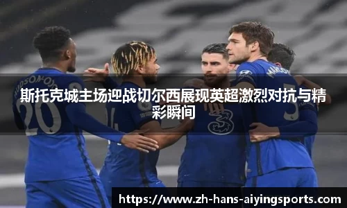 斯托克城主场迎战切尔西展现英超激烈对抗与精彩瞬间